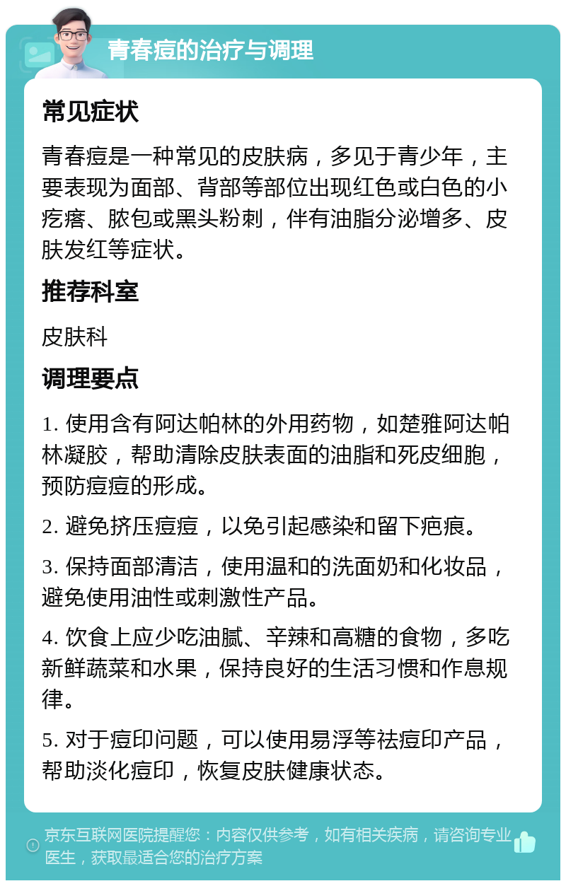 青春痘的治疗与调理 常见症状 青春痘是一种常见的皮肤病，多见于青少年，主要表现为面部、背部等部位出现红色或白色的小疙瘩、脓包或黑头粉刺，伴有油脂分泌增多、皮肤发红等症状。 推荐科室 皮肤科 调理要点 1. 使用含有阿达帕林的外用药物，如楚雅阿达帕林凝胶，帮助清除皮肤表面的油脂和死皮细胞，预防痘痘的形成。 2. 避免挤压痘痘，以免引起感染和留下疤痕。 3. 保持面部清洁，使用温和的洗面奶和化妆品，避免使用油性或刺激性产品。 4. 饮食上应少吃油腻、辛辣和高糖的食物，多吃新鲜蔬菜和水果，保持良好的生活习惯和作息规律。 5. 对于痘印问题，可以使用易浮等祛痘印产品，帮助淡化痘印，恢复皮肤健康状态。