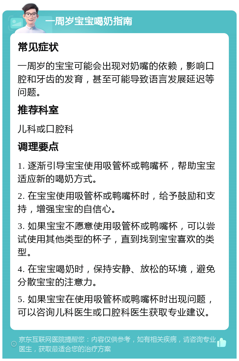 一周岁宝宝喝奶指南 常见症状 一周岁的宝宝可能会出现对奶嘴的依赖，影响口腔和牙齿的发育，甚至可能导致语言发展延迟等问题。 推荐科室 儿科或口腔科 调理要点 1. 逐渐引导宝宝使用吸管杯或鸭嘴杯，帮助宝宝适应新的喝奶方式。 2. 在宝宝使用吸管杯或鸭嘴杯时，给予鼓励和支持，增强宝宝的自信心。 3. 如果宝宝不愿意使用吸管杯或鸭嘴杯，可以尝试使用其他类型的杯子，直到找到宝宝喜欢的类型。 4. 在宝宝喝奶时，保持安静、放松的环境，避免分散宝宝的注意力。 5. 如果宝宝在使用吸管杯或鸭嘴杯时出现问题，可以咨询儿科医生或口腔科医生获取专业建议。