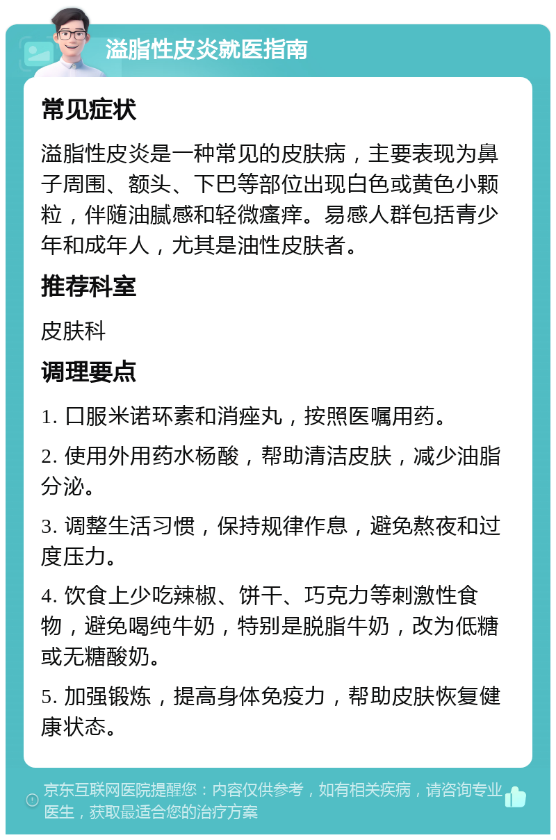 溢脂性皮炎就医指南 常见症状 溢脂性皮炎是一种常见的皮肤病，主要表现为鼻子周围、额头、下巴等部位出现白色或黄色小颗粒，伴随油腻感和轻微瘙痒。易感人群包括青少年和成年人，尤其是油性皮肤者。 推荐科室 皮肤科 调理要点 1. 口服米诺环素和消痤丸，按照医嘱用药。 2. 使用外用药水杨酸，帮助清洁皮肤，减少油脂分泌。 3. 调整生活习惯，保持规律作息，避免熬夜和过度压力。 4. 饮食上少吃辣椒、饼干、巧克力等刺激性食物，避免喝纯牛奶，特别是脱脂牛奶，改为低糖或无糖酸奶。 5. 加强锻炼，提高身体免疫力，帮助皮肤恢复健康状态。