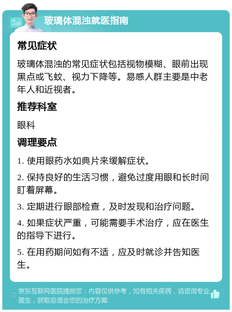 玻璃体混浊就医指南 常见症状 玻璃体混浊的常见症状包括视物模糊、眼前出现黑点或飞蚊、视力下降等。易感人群主要是中老年人和近视者。 推荐科室 眼科 调理要点 1. 使用眼药水如典片来缓解症状。 2. 保持良好的生活习惯，避免过度用眼和长时间盯着屏幕。 3. 定期进行眼部检查，及时发现和治疗问题。 4. 如果症状严重，可能需要手术治疗，应在医生的指导下进行。 5. 在用药期间如有不适，应及时就诊并告知医生。