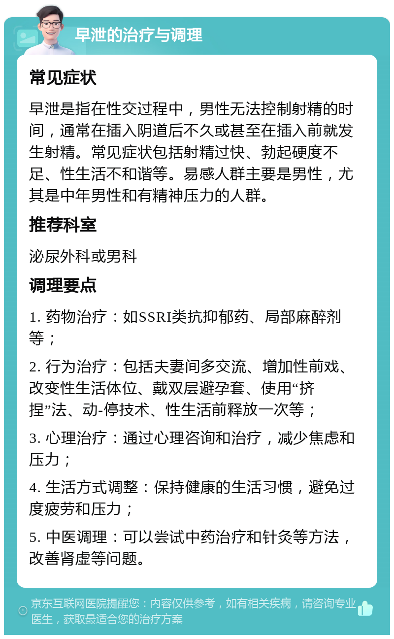 早泄的治疗与调理 常见症状 早泄是指在性交过程中，男性无法控制射精的时间，通常在插入阴道后不久或甚至在插入前就发生射精。常见症状包括射精过快、勃起硬度不足、性生活不和谐等。易感人群主要是男性，尤其是中年男性和有精神压力的人群。 推荐科室 泌尿外科或男科 调理要点 1. 药物治疗：如SSRI类抗抑郁药、局部麻醉剂等； 2. 行为治疗：包括夫妻间多交流、增加性前戏、改变性生活体位、戴双层避孕套、使用“挤捏”法、动-停技术、性生活前释放一次等； 3. 心理治疗：通过心理咨询和治疗，减少焦虑和压力； 4. 生活方式调整：保持健康的生活习惯，避免过度疲劳和压力； 5. 中医调理：可以尝试中药治疗和针灸等方法，改善肾虚等问题。