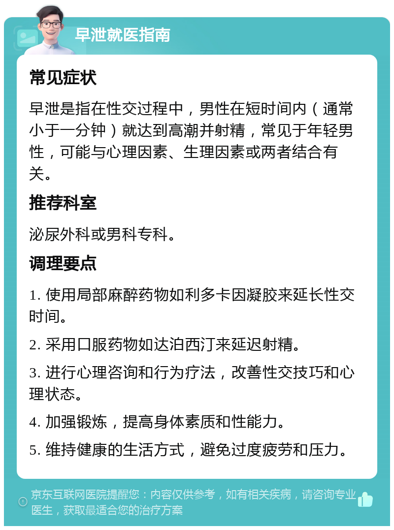 早泄就医指南 常见症状 早泄是指在性交过程中，男性在短时间内（通常小于一分钟）就达到高潮并射精，常见于年轻男性，可能与心理因素、生理因素或两者结合有关。 推荐科室 泌尿外科或男科专科。 调理要点 1. 使用局部麻醉药物如利多卡因凝胶来延长性交时间。 2. 采用口服药物如达泊西汀来延迟射精。 3. 进行心理咨询和行为疗法，改善性交技巧和心理状态。 4. 加强锻炼，提高身体素质和性能力。 5. 维持健康的生活方式，避免过度疲劳和压力。