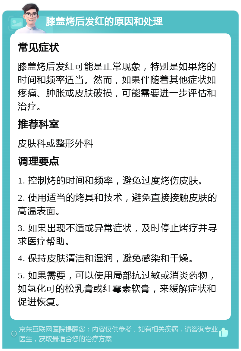 膝盖烤后发红的原因和处理 常见症状 膝盖烤后发红可能是正常现象，特别是如果烤的时间和频率适当。然而，如果伴随着其他症状如疼痛、肿胀或皮肤破损，可能需要进一步评估和治疗。 推荐科室 皮肤科或整形外科 调理要点 1. 控制烤的时间和频率，避免过度烤伤皮肤。 2. 使用适当的烤具和技术，避免直接接触皮肤的高温表面。 3. 如果出现不适或异常症状，及时停止烤疗并寻求医疗帮助。 4. 保持皮肤清洁和湿润，避免感染和干燥。 5. 如果需要，可以使用局部抗过敏或消炎药物，如氢化可的松乳膏或红霉素软膏，来缓解症状和促进恢复。