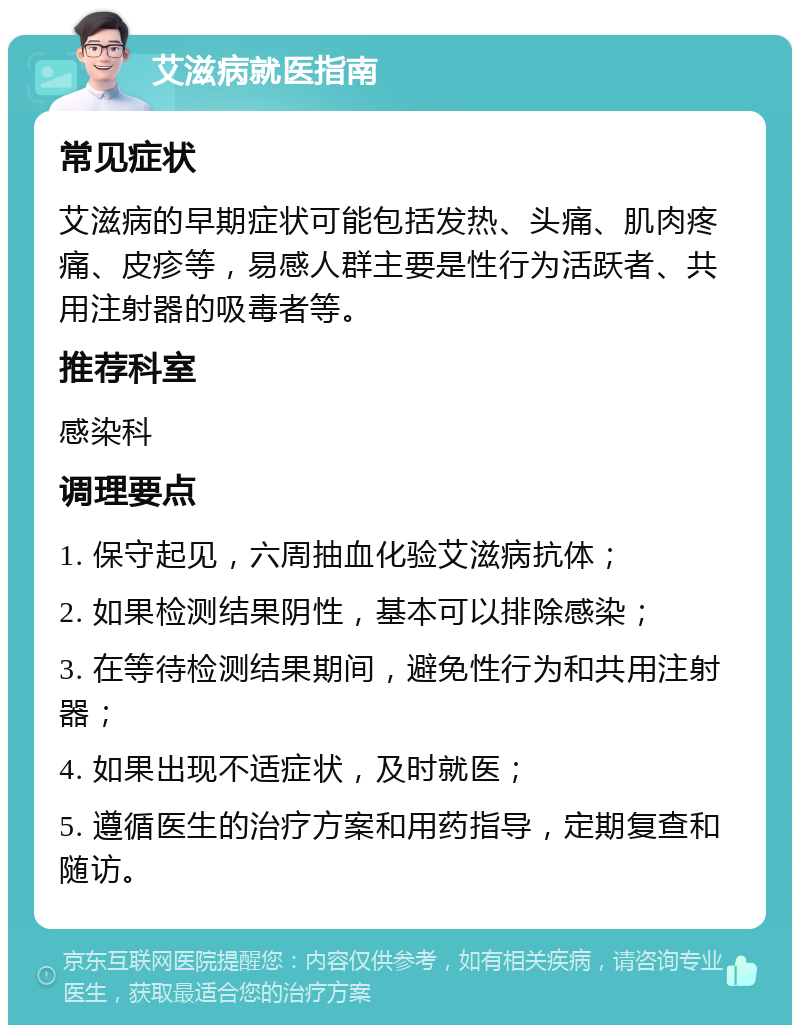 艾滋病就医指南 常见症状 艾滋病的早期症状可能包括发热、头痛、肌肉疼痛、皮疹等，易感人群主要是性行为活跃者、共用注射器的吸毒者等。 推荐科室 感染科 调理要点 1. 保守起见，六周抽血化验艾滋病抗体； 2. 如果检测结果阴性，基本可以排除感染； 3. 在等待检测结果期间，避免性行为和共用注射器； 4. 如果出现不适症状，及时就医； 5. 遵循医生的治疗方案和用药指导，定期复查和随访。