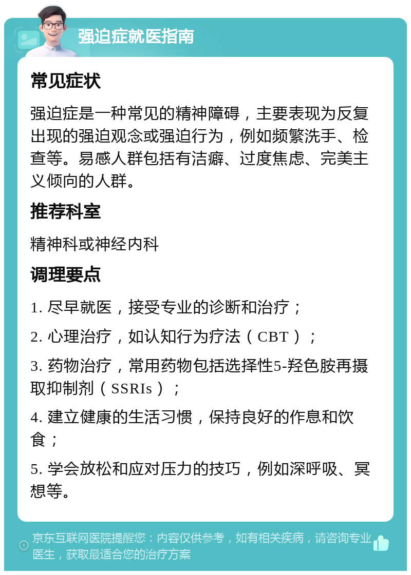 强迫症就医指南 常见症状 强迫症是一种常见的精神障碍，主要表现为反复出现的强迫观念或强迫行为，例如频繁洗手、检查等。易感人群包括有洁癖、过度焦虑、完美主义倾向的人群。 推荐科室 精神科或神经内科 调理要点 1. 尽早就医，接受专业的诊断和治疗； 2. 心理治疗，如认知行为疗法（CBT）； 3. 药物治疗，常用药物包括选择性5-羟色胺再摄取抑制剂（SSRIs）； 4. 建立健康的生活习惯，保持良好的作息和饮食； 5. 学会放松和应对压力的技巧，例如深呼吸、冥想等。