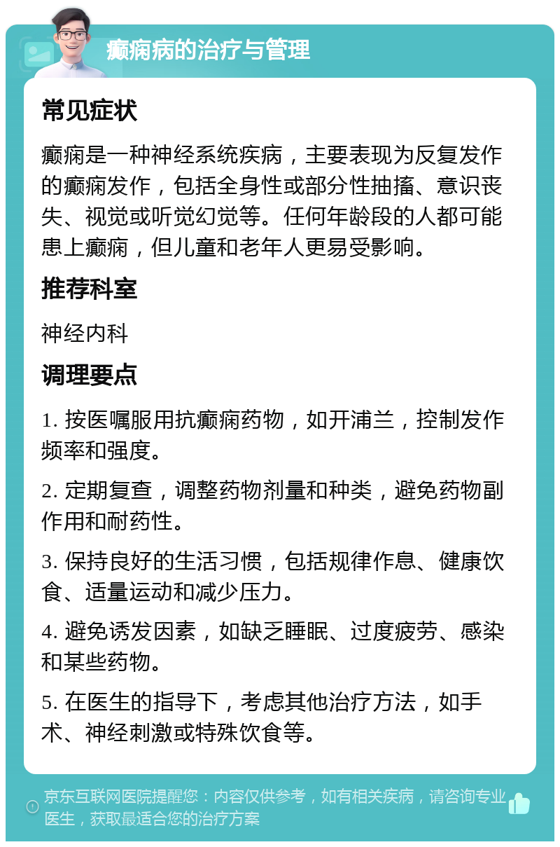 癫痫病的治疗与管理 常见症状 癫痫是一种神经系统疾病，主要表现为反复发作的癫痫发作，包括全身性或部分性抽搐、意识丧失、视觉或听觉幻觉等。任何年龄段的人都可能患上癫痫，但儿童和老年人更易受影响。 推荐科室 神经内科 调理要点 1. 按医嘱服用抗癫痫药物，如开浦兰，控制发作频率和强度。 2. 定期复查，调整药物剂量和种类，避免药物副作用和耐药性。 3. 保持良好的生活习惯，包括规律作息、健康饮食、适量运动和减少压力。 4. 避免诱发因素，如缺乏睡眠、过度疲劳、感染和某些药物。 5. 在医生的指导下，考虑其他治疗方法，如手术、神经刺激或特殊饮食等。