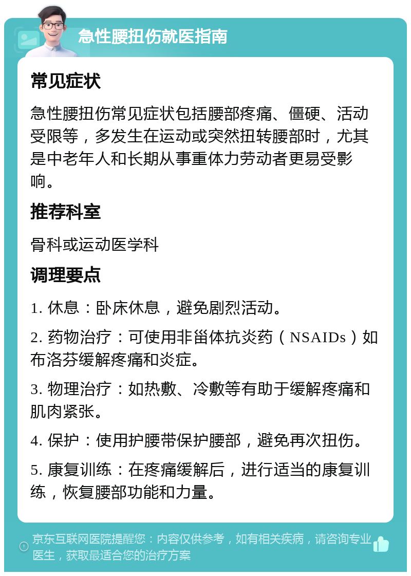 急性腰扭伤就医指南 常见症状 急性腰扭伤常见症状包括腰部疼痛、僵硬、活动受限等，多发生在运动或突然扭转腰部时，尤其是中老年人和长期从事重体力劳动者更易受影响。 推荐科室 骨科或运动医学科 调理要点 1. 休息：卧床休息，避免剧烈活动。 2. 药物治疗：可使用非甾体抗炎药（NSAIDs）如布洛芬缓解疼痛和炎症。 3. 物理治疗：如热敷、冷敷等有助于缓解疼痛和肌肉紧张。 4. 保护：使用护腰带保护腰部，避免再次扭伤。 5. 康复训练：在疼痛缓解后，进行适当的康复训练，恢复腰部功能和力量。