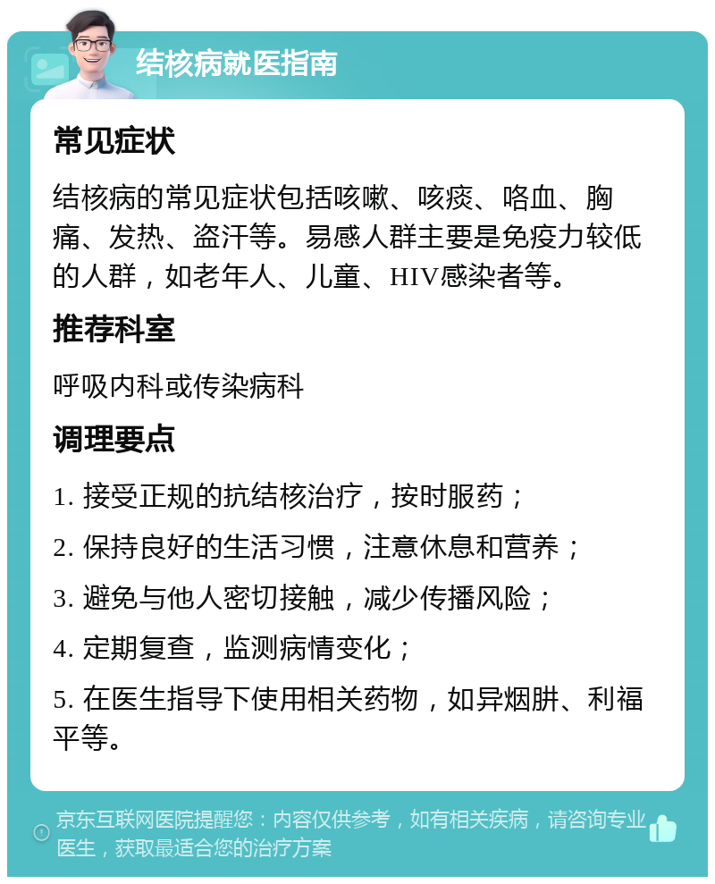 结核病就医指南 常见症状 结核病的常见症状包括咳嗽、咳痰、咯血、胸痛、发热、盗汗等。易感人群主要是免疫力较低的人群，如老年人、儿童、HIV感染者等。 推荐科室 呼吸内科或传染病科 调理要点 1. 接受正规的抗结核治疗，按时服药； 2. 保持良好的生活习惯，注意休息和营养； 3. 避免与他人密切接触，减少传播风险； 4. 定期复查，监测病情变化； 5. 在医生指导下使用相关药物，如异烟肼、利福平等。