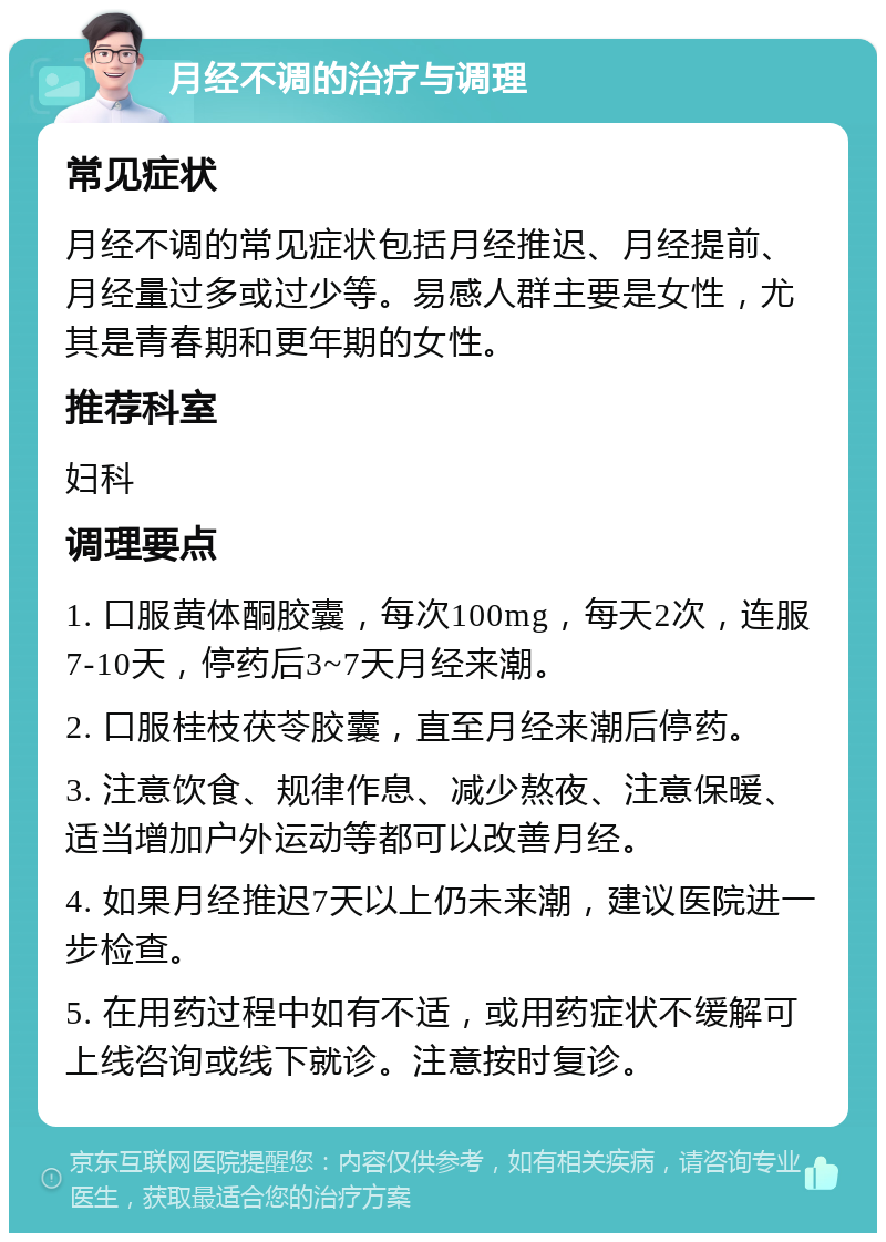 月经不调的治疗与调理 常见症状 月经不调的常见症状包括月经推迟、月经提前、月经量过多或过少等。易感人群主要是女性，尤其是青春期和更年期的女性。 推荐科室 妇科 调理要点 1. 口服黄体酮胶囊，每次100mg，每天2次，连服7-10天，停药后3~7天月经来潮。 2. 口服桂枝茯苓胶囊，直至月经来潮后停药。 3. 注意饮食、规律作息、减少熬夜、注意保暖、适当增加户外运动等都可以改善月经。 4. 如果月经推迟7天以上仍未来潮，建议医院进一步检查。 5. 在用药过程中如有不适，或用药症状不缓解可上线咨询或线下就诊。注意按时复诊。