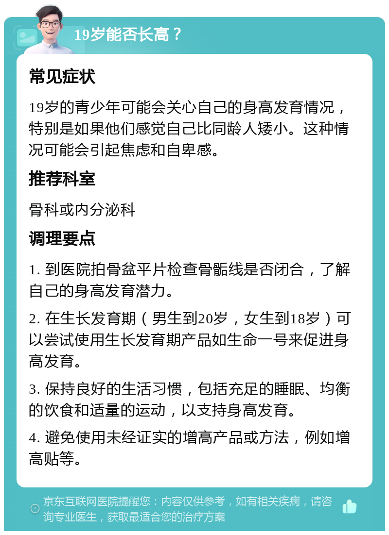 19岁能否长高？ 常见症状 19岁的青少年可能会关心自己的身高发育情况，特别是如果他们感觉自己比同龄人矮小。这种情况可能会引起焦虑和自卑感。 推荐科室 骨科或内分泌科 调理要点 1. 到医院拍骨盆平片检查骨骺线是否闭合，了解自己的身高发育潜力。 2. 在生长发育期（男生到20岁，女生到18岁）可以尝试使用生长发育期产品如生命一号来促进身高发育。 3. 保持良好的生活习惯，包括充足的睡眠、均衡的饮食和适量的运动，以支持身高发育。 4. 避免使用未经证实的增高产品或方法，例如增高贴等。