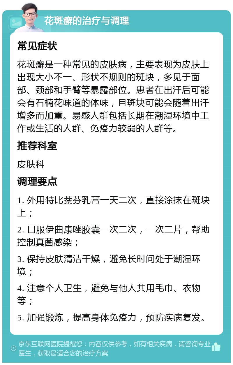 花斑癣的治疗与调理 常见症状 花斑癣是一种常见的皮肤病，主要表现为皮肤上出现大小不一、形状不规则的斑块，多见于面部、颈部和手臂等暴露部位。患者在出汗后可能会有石楠花味道的体味，且斑块可能会随着出汗增多而加重。易感人群包括长期在潮湿环境中工作或生活的人群、免疫力较弱的人群等。 推荐科室 皮肤科 调理要点 1. 外用特比萘芬乳膏一天二次，直接涂抹在斑块上； 2. 口服伊曲康唑胶囊一次二次，一次二片，帮助控制真菌感染； 3. 保持皮肤清洁干燥，避免长时间处于潮湿环境； 4. 注意个人卫生，避免与他人共用毛巾、衣物等； 5. 加强锻炼，提高身体免疫力，预防疾病复发。