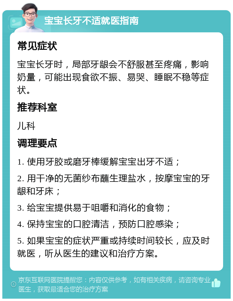 宝宝长牙不适就医指南 常见症状 宝宝长牙时，局部牙龈会不舒服甚至疼痛，影响奶量，可能出现食欲不振、易哭、睡眠不稳等症状。 推荐科室 儿科 调理要点 1. 使用牙胶或磨牙棒缓解宝宝出牙不适； 2. 用干净的无菌纱布蘸生理盐水，按摩宝宝的牙龈和牙床； 3. 给宝宝提供易于咀嚼和消化的食物； 4. 保持宝宝的口腔清洁，预防口腔感染； 5. 如果宝宝的症状严重或持续时间较长，应及时就医，听从医生的建议和治疗方案。