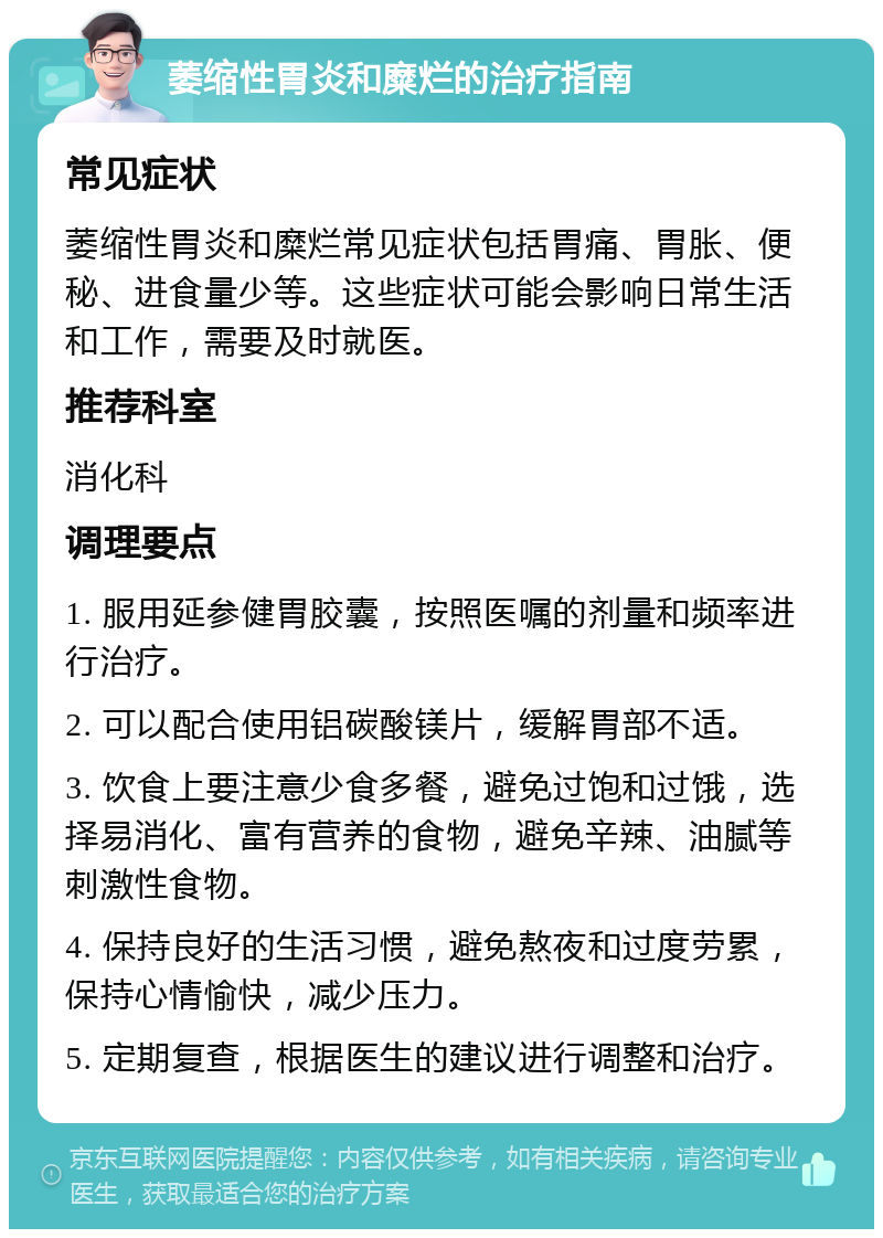 萎缩性胃炎和糜烂的治疗指南 常见症状 萎缩性胃炎和糜烂常见症状包括胃痛、胃胀、便秘、进食量少等。这些症状可能会影响日常生活和工作，需要及时就医。 推荐科室 消化科 调理要点 1. 服用延参健胃胶囊，按照医嘱的剂量和频率进行治疗。 2. 可以配合使用铝碳酸镁片，缓解胃部不适。 3. 饮食上要注意少食多餐，避免过饱和过饿，选择易消化、富有营养的食物，避免辛辣、油腻等刺激性食物。 4. 保持良好的生活习惯，避免熬夜和过度劳累，保持心情愉快，减少压力。 5. 定期复查，根据医生的建议进行调整和治疗。