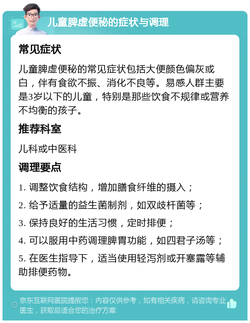 儿童脾虚便秘的症状与调理 常见症状 儿童脾虚便秘的常见症状包括大便颜色偏灰或白，伴有食欲不振、消化不良等。易感人群主要是3岁以下的儿童，特别是那些饮食不规律或营养不均衡的孩子。 推荐科室 儿科或中医科 调理要点 1. 调整饮食结构，增加膳食纤维的摄入； 2. 给予适量的益生菌制剂，如双歧杆菌等； 3. 保持良好的生活习惯，定时排便； 4. 可以服用中药调理脾胃功能，如四君子汤等； 5. 在医生指导下，适当使用轻泻剂或开塞露等辅助排便药物。