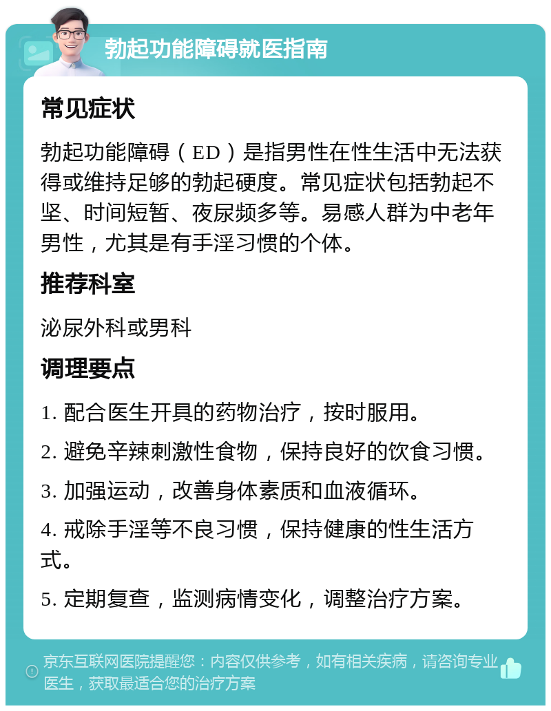 勃起功能障碍就医指南 常见症状 勃起功能障碍（ED）是指男性在性生活中无法获得或维持足够的勃起硬度。常见症状包括勃起不坚、时间短暂、夜尿频多等。易感人群为中老年男性，尤其是有手淫习惯的个体。 推荐科室 泌尿外科或男科 调理要点 1. 配合医生开具的药物治疗，按时服用。 2. 避免辛辣刺激性食物，保持良好的饮食习惯。 3. 加强运动，改善身体素质和血液循环。 4. 戒除手淫等不良习惯，保持健康的性生活方式。 5. 定期复查，监测病情变化，调整治疗方案。