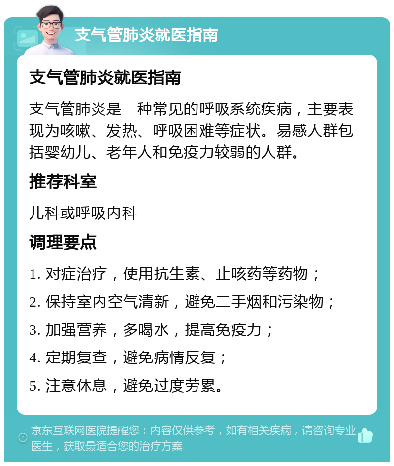 支气管肺炎就医指南 支气管肺炎就医指南 支气管肺炎是一种常见的呼吸系统疾病，主要表现为咳嗽、发热、呼吸困难等症状。易感人群包括婴幼儿、老年人和免疫力较弱的人群。 推荐科室 儿科或呼吸内科 调理要点 1. 对症治疗，使用抗生素、止咳药等药物； 2. 保持室内空气清新，避免二手烟和污染物； 3. 加强营养，多喝水，提高免疫力； 4. 定期复查，避免病情反复； 5. 注意休息，避免过度劳累。