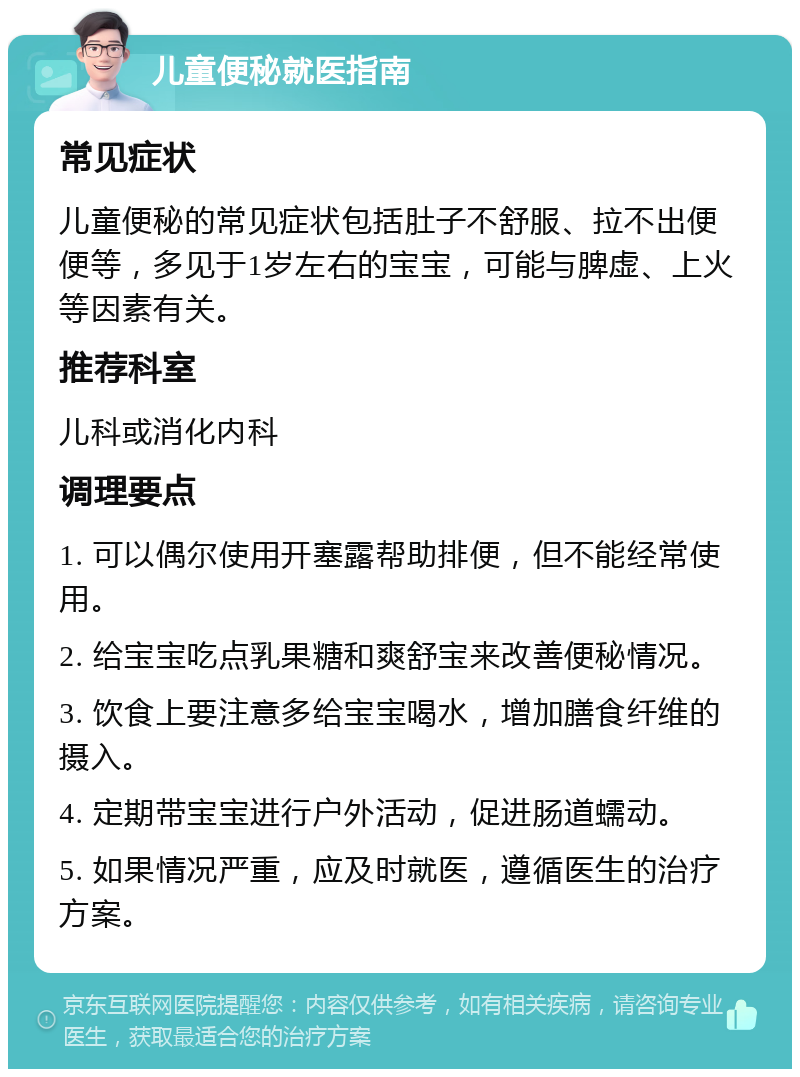 儿童便秘就医指南 常见症状 儿童便秘的常见症状包括肚子不舒服、拉不出便便等，多见于1岁左右的宝宝，可能与脾虚、上火等因素有关。 推荐科室 儿科或消化内科 调理要点 1. 可以偶尔使用开塞露帮助排便，但不能经常使用。 2. 给宝宝吃点乳果糖和爽舒宝来改善便秘情况。 3. 饮食上要注意多给宝宝喝水，增加膳食纤维的摄入。 4. 定期带宝宝进行户外活动，促进肠道蠕动。 5. 如果情况严重，应及时就医，遵循医生的治疗方案。