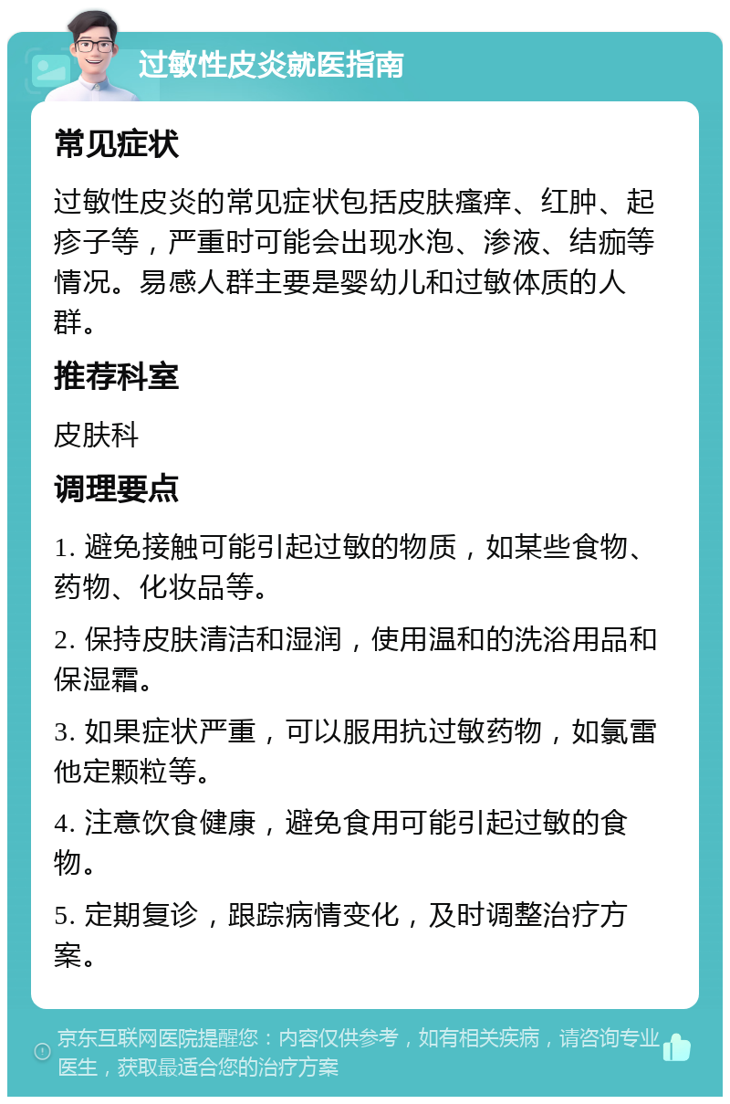 过敏性皮炎就医指南 常见症状 过敏性皮炎的常见症状包括皮肤瘙痒、红肿、起疹子等，严重时可能会出现水泡、渗液、结痂等情况。易感人群主要是婴幼儿和过敏体质的人群。 推荐科室 皮肤科 调理要点 1. 避免接触可能引起过敏的物质，如某些食物、药物、化妆品等。 2. 保持皮肤清洁和湿润，使用温和的洗浴用品和保湿霜。 3. 如果症状严重，可以服用抗过敏药物，如氯雷他定颗粒等。 4. 注意饮食健康，避免食用可能引起过敏的食物。 5. 定期复诊，跟踪病情变化，及时调整治疗方案。