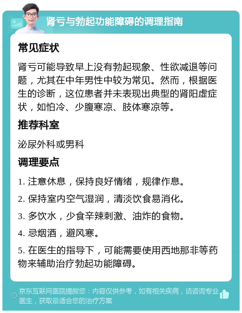 肾亏与勃起功能障碍的调理指南 常见症状 肾亏可能导致早上没有勃起现象、性欲减退等问题，尤其在中年男性中较为常见。然而，根据医生的诊断，这位患者并未表现出典型的肾阳虚症状，如怕冷、少腹寒凉、肢体寒凉等。 推荐科室 泌尿外科或男科 调理要点 1. 注意休息，保持良好情绪，规律作息。 2. 保持室内空气湿润，清淡饮食易消化。 3. 多饮水，少食辛辣刺激、油炸的食物。 4. 忌烟酒，避风寒。 5. 在医生的指导下，可能需要使用西地那非等药物来辅助治疗勃起功能障碍。