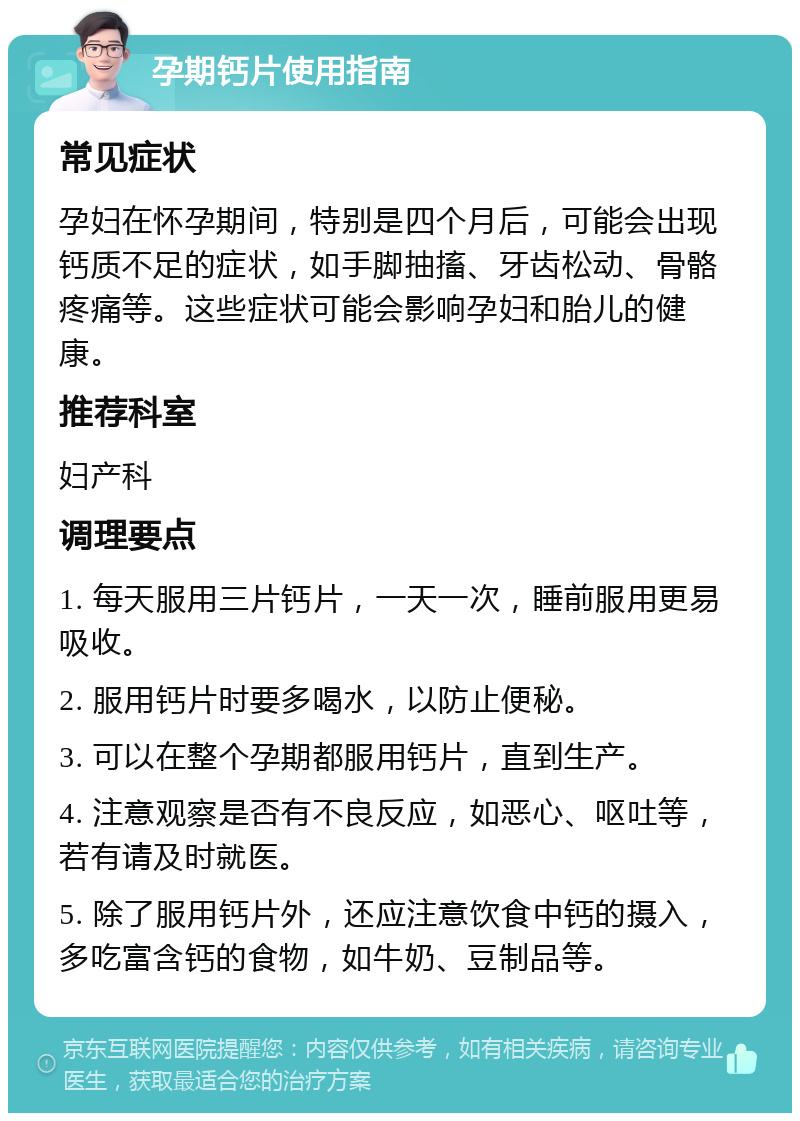 孕期钙片使用指南 常见症状 孕妇在怀孕期间，特别是四个月后，可能会出现钙质不足的症状，如手脚抽搐、牙齿松动、骨骼疼痛等。这些症状可能会影响孕妇和胎儿的健康。 推荐科室 妇产科 调理要点 1. 每天服用三片钙片，一天一次，睡前服用更易吸收。 2. 服用钙片时要多喝水，以防止便秘。 3. 可以在整个孕期都服用钙片，直到生产。 4. 注意观察是否有不良反应，如恶心、呕吐等，若有请及时就医。 5. 除了服用钙片外，还应注意饮食中钙的摄入，多吃富含钙的食物，如牛奶、豆制品等。