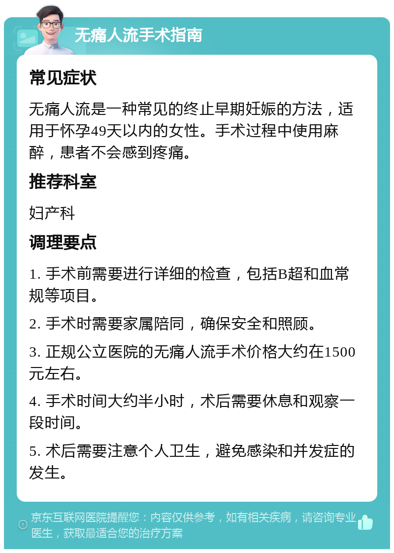 无痛人流手术指南 常见症状 无痛人流是一种常见的终止早期妊娠的方法，适用于怀孕49天以内的女性。手术过程中使用麻醉，患者不会感到疼痛。 推荐科室 妇产科 调理要点 1. 手术前需要进行详细的检查，包括B超和血常规等项目。 2. 手术时需要家属陪同，确保安全和照顾。 3. 正规公立医院的无痛人流手术价格大约在1500元左右。 4. 手术时间大约半小时，术后需要休息和观察一段时间。 5. 术后需要注意个人卫生，避免感染和并发症的发生。