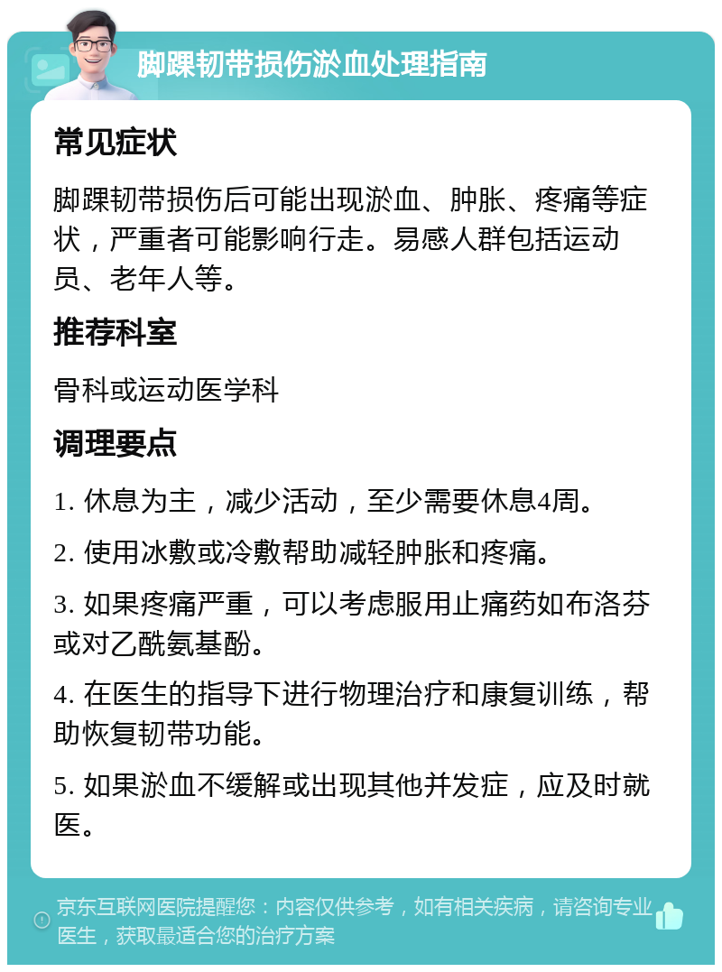 脚踝韧带损伤淤血处理指南 常见症状 脚踝韧带损伤后可能出现淤血、肿胀、疼痛等症状，严重者可能影响行走。易感人群包括运动员、老年人等。 推荐科室 骨科或运动医学科 调理要点 1. 休息为主，减少活动，至少需要休息4周。 2. 使用冰敷或冷敷帮助减轻肿胀和疼痛。 3. 如果疼痛严重，可以考虑服用止痛药如布洛芬或对乙酰氨基酚。 4. 在医生的指导下进行物理治疗和康复训练，帮助恢复韧带功能。 5. 如果淤血不缓解或出现其他并发症，应及时就医。