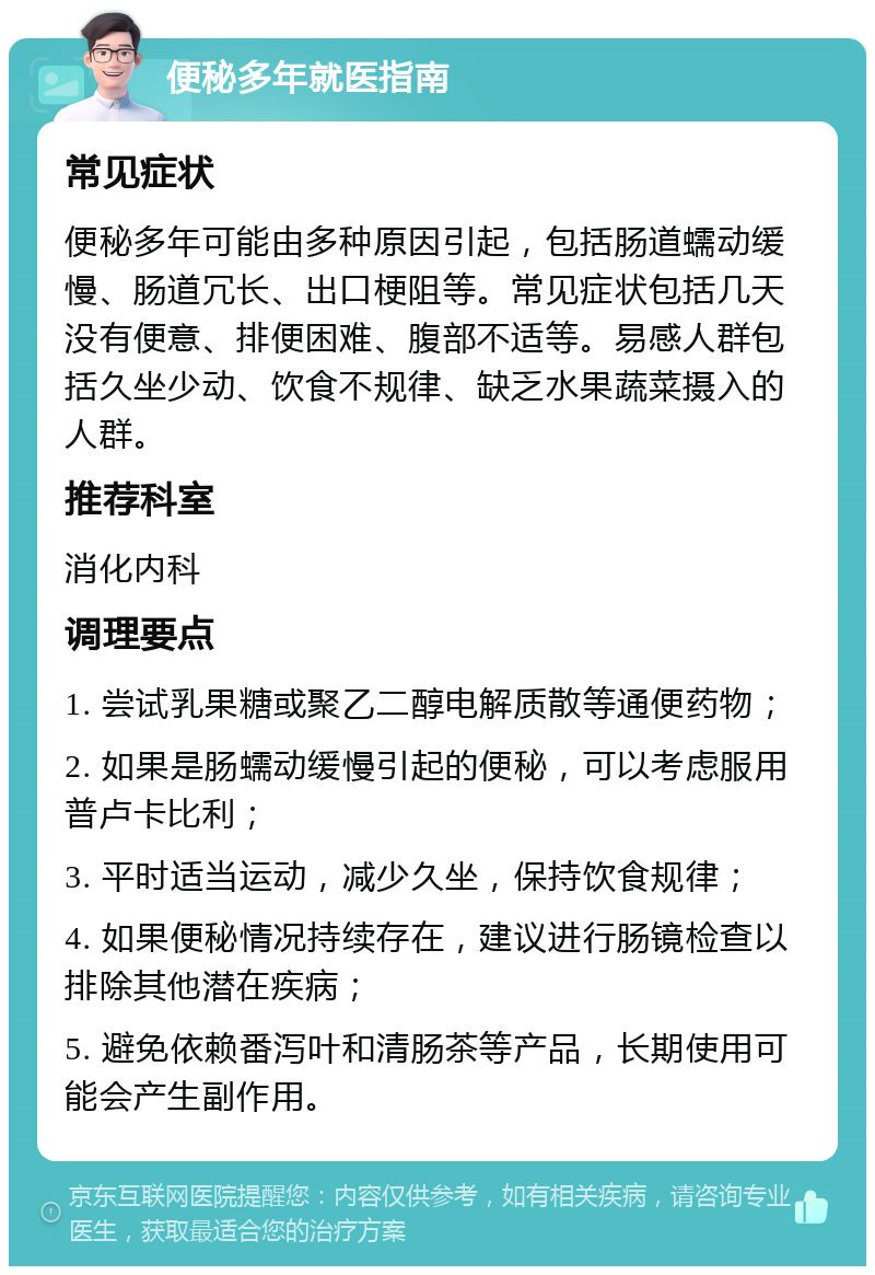 便秘多年就医指南 常见症状 便秘多年可能由多种原因引起，包括肠道蠕动缓慢、肠道冗长、出口梗阻等。常见症状包括几天没有便意、排便困难、腹部不适等。易感人群包括久坐少动、饮食不规律、缺乏水果蔬菜摄入的人群。 推荐科室 消化内科 调理要点 1. 尝试乳果糖或聚乙二醇电解质散等通便药物； 2. 如果是肠蠕动缓慢引起的便秘，可以考虑服用普卢卡比利； 3. 平时适当运动，减少久坐，保持饮食规律； 4. 如果便秘情况持续存在，建议进行肠镜检查以排除其他潜在疾病； 5. 避免依赖番泻叶和清肠茶等产品，长期使用可能会产生副作用。