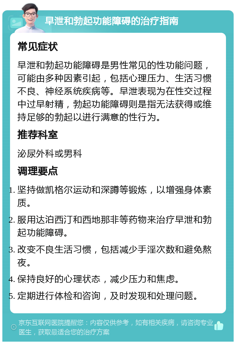 早泄和勃起功能障碍的治疗指南 常见症状 早泄和勃起功能障碍是男性常见的性功能问题，可能由多种因素引起，包括心理压力、生活习惯不良、神经系统疾病等。早泄表现为在性交过程中过早射精，勃起功能障碍则是指无法获得或维持足够的勃起以进行满意的性行为。 推荐科室 泌尿外科或男科 调理要点 坚持做凯格尔运动和深蹲等锻炼，以增强身体素质。 服用达泊西汀和西地那非等药物来治疗早泄和勃起功能障碍。 改变不良生活习惯，包括减少手淫次数和避免熬夜。 保持良好的心理状态，减少压力和焦虑。 定期进行体检和咨询，及时发现和处理问题。