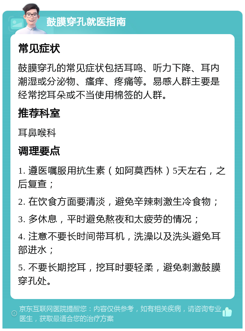 鼓膜穿孔就医指南 常见症状 鼓膜穿孔的常见症状包括耳鸣、听力下降、耳内潮湿或分泌物、瘙痒、疼痛等。易感人群主要是经常挖耳朵或不当使用棉签的人群。 推荐科室 耳鼻喉科 调理要点 1. 遵医嘱服用抗生素（如阿莫西林）5天左右，之后复查； 2. 在饮食方面要清淡，避免辛辣刺激生冷食物； 3. 多休息，平时避免熬夜和太疲劳的情况； 4. 注意不要长时间带耳机，洗澡以及洗头避免耳部进水； 5. 不要长期挖耳，挖耳时要轻柔，避免刺激鼓膜穿孔处。