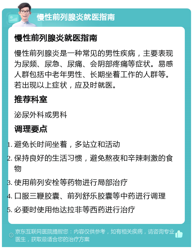 慢性前列腺炎就医指南 慢性前列腺炎就医指南 慢性前列腺炎是一种常见的男性疾病，主要表现为尿频、尿急、尿痛、会阴部疼痛等症状。易感人群包括中老年男性、长期坐着工作的人群等。若出现以上症状，应及时就医。 推荐科室 泌尿外科或男科 调理要点 避免长时间坐着，多站立和活动 保持良好的生活习惯，避免熬夜和辛辣刺激的食物 使用前列安栓等药物进行局部治疗 口服三鞭胶囊、前列舒乐胶囊等中药进行调理 必要时使用他达拉非等西药进行治疗