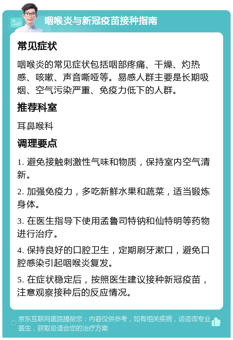 咽喉炎与新冠疫苗接种指南 常见症状 咽喉炎的常见症状包括咽部疼痛、干燥、灼热感、咳嗽、声音嘶哑等。易感人群主要是长期吸烟、空气污染严重、免疫力低下的人群。 推荐科室 耳鼻喉科 调理要点 1. 避免接触刺激性气味和物质，保持室内空气清新。 2. 加强免疫力，多吃新鲜水果和蔬菜，适当锻炼身体。 3. 在医生指导下使用孟鲁司特钠和仙特明等药物进行治疗。 4. 保持良好的口腔卫生，定期刷牙漱口，避免口腔感染引起咽喉炎复发。 5. 在症状稳定后，按照医生建议接种新冠疫苗，注意观察接种后的反应情况。