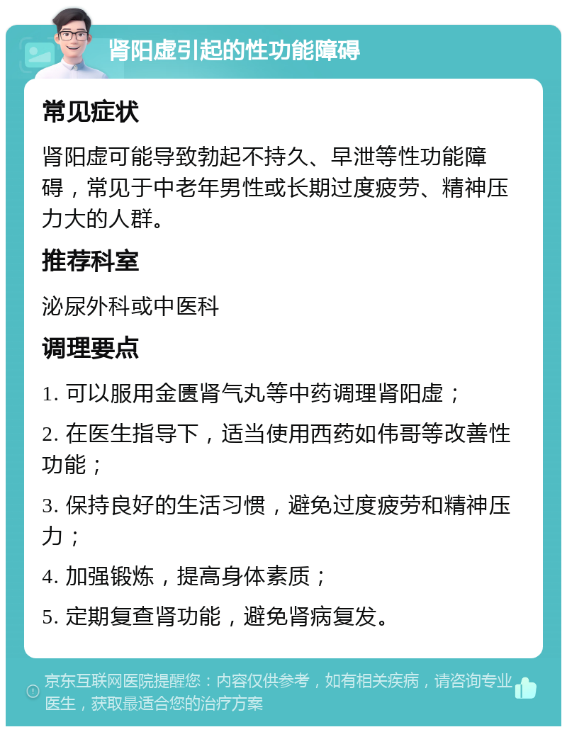 肾阳虚引起的性功能障碍 常见症状 肾阳虚可能导致勃起不持久、早泄等性功能障碍，常见于中老年男性或长期过度疲劳、精神压力大的人群。 推荐科室 泌尿外科或中医科 调理要点 1. 可以服用金匮肾气丸等中药调理肾阳虚； 2. 在医生指导下，适当使用西药如伟哥等改善性功能； 3. 保持良好的生活习惯，避免过度疲劳和精神压力； 4. 加强锻炼，提高身体素质； 5. 定期复查肾功能，避免肾病复发。