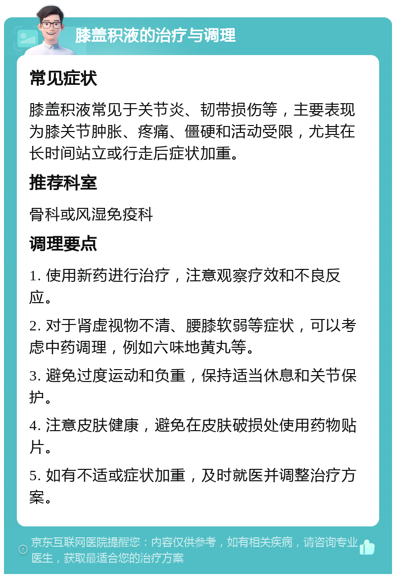 膝盖积液的治疗与调理 常见症状 膝盖积液常见于关节炎、韧带损伤等，主要表现为膝关节肿胀、疼痛、僵硬和活动受限，尤其在长时间站立或行走后症状加重。 推荐科室 骨科或风湿免疫科 调理要点 1. 使用新药进行治疗，注意观察疗效和不良反应。 2. 对于肾虚视物不清、腰膝软弱等症状，可以考虑中药调理，例如六味地黄丸等。 3. 避免过度运动和负重，保持适当休息和关节保护。 4. 注意皮肤健康，避免在皮肤破损处使用药物贴片。 5. 如有不适或症状加重，及时就医并调整治疗方案。