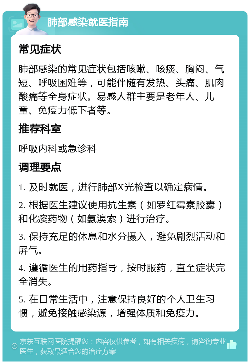 肺部感染就医指南 常见症状 肺部感染的常见症状包括咳嗽、咳痰、胸闷、气短、呼吸困难等，可能伴随有发热、头痛、肌肉酸痛等全身症状。易感人群主要是老年人、儿童、免疫力低下者等。 推荐科室 呼吸内科或急诊科 调理要点 1. 及时就医，进行肺部X光检查以确定病情。 2. 根据医生建议使用抗生素（如罗红霉素胶囊）和化痰药物（如氨溴索）进行治疗。 3. 保持充足的休息和水分摄入，避免剧烈活动和屏气。 4. 遵循医生的用药指导，按时服药，直至症状完全消失。 5. 在日常生活中，注意保持良好的个人卫生习惯，避免接触感染源，增强体质和免疫力。