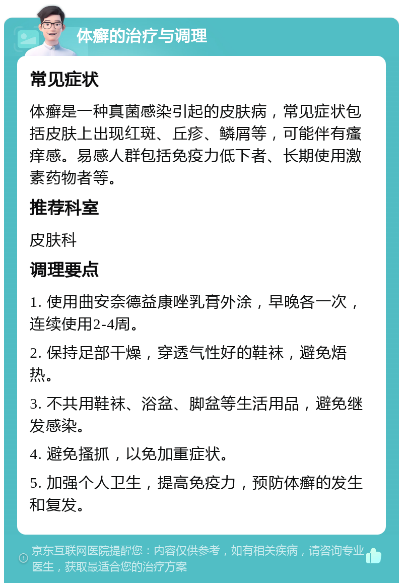 体癣的治疗与调理 常见症状 体癣是一种真菌感染引起的皮肤病，常见症状包括皮肤上出现红斑、丘疹、鳞屑等，可能伴有瘙痒感。易感人群包括免疫力低下者、长期使用激素药物者等。 推荐科室 皮肤科 调理要点 1. 使用曲安奈德益康唑乳膏外涂，早晚各一次，连续使用2-4周。 2. 保持足部干燥，穿透气性好的鞋袜，避免焐热。 3. 不共用鞋袜、浴盆、脚盆等生活用品，避免继发感染。 4. 避免搔抓，以免加重症状。 5. 加强个人卫生，提高免疫力，预防体癣的发生和复发。