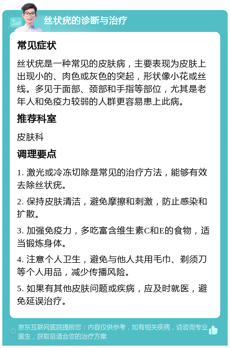 丝状疣的诊断与治疗 常见症状 丝状疣是一种常见的皮肤病，主要表现为皮肤上出现小的、肉色或灰色的突起，形状像小花或丝线。多见于面部、颈部和手指等部位，尤其是老年人和免疫力较弱的人群更容易患上此病。 推荐科室 皮肤科 调理要点 1. 激光或冷冻切除是常见的治疗方法，能够有效去除丝状疣。 2. 保持皮肤清洁，避免摩擦和刺激，防止感染和扩散。 3. 加强免疫力，多吃富含维生素C和E的食物，适当锻炼身体。 4. 注意个人卫生，避免与他人共用毛巾、剃须刀等个人用品，减少传播风险。 5. 如果有其他皮肤问题或疾病，应及时就医，避免延误治疗。