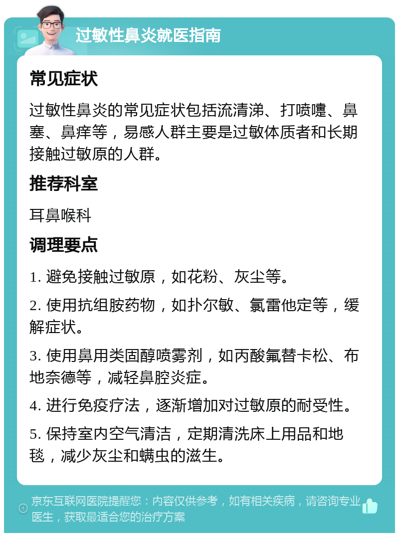 过敏性鼻炎就医指南 常见症状 过敏性鼻炎的常见症状包括流清涕、打喷嚏、鼻塞、鼻痒等，易感人群主要是过敏体质者和长期接触过敏原的人群。 推荐科室 耳鼻喉科 调理要点 1. 避免接触过敏原，如花粉、灰尘等。 2. 使用抗组胺药物，如扑尔敏、氯雷他定等，缓解症状。 3. 使用鼻用类固醇喷雾剂，如丙酸氟替卡松、布地奈德等，减轻鼻腔炎症。 4. 进行免疫疗法，逐渐增加对过敏原的耐受性。 5. 保持室内空气清洁，定期清洗床上用品和地毯，减少灰尘和螨虫的滋生。