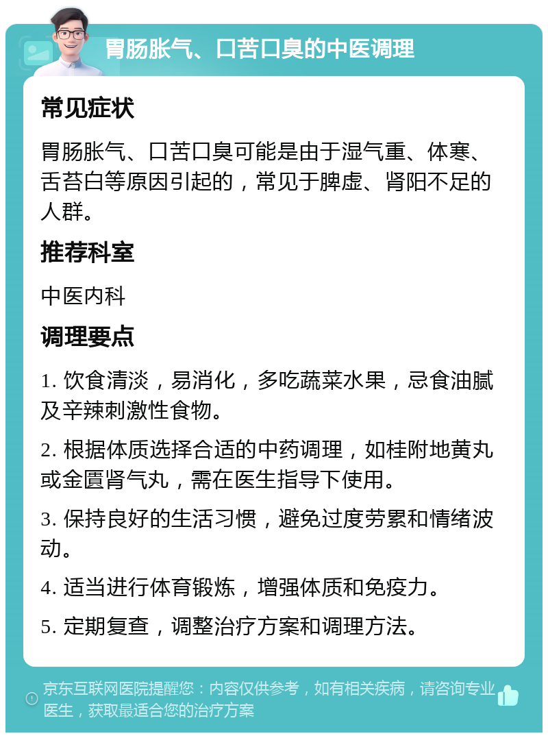 胃肠胀气、口苦口臭的中医调理 常见症状 胃肠胀气、口苦口臭可能是由于湿气重、体寒、舌苔白等原因引起的，常见于脾虚、肾阳不足的人群。 推荐科室 中医内科 调理要点 1. 饮食清淡，易消化，多吃蔬菜水果，忌食油腻及辛辣刺激性食物。 2. 根据体质选择合适的中药调理，如桂附地黄丸或金匱肾气丸，需在医生指导下使用。 3. 保持良好的生活习惯，避免过度劳累和情绪波动。 4. 适当进行体育锻炼，增强体质和免疫力。 5. 定期复查，调整治疗方案和调理方法。