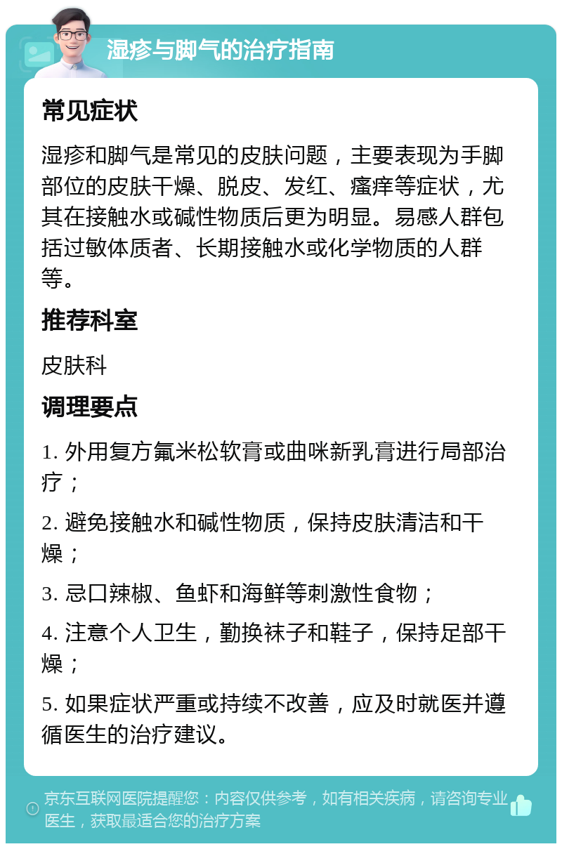 湿疹与脚气的治疗指南 常见症状 湿疹和脚气是常见的皮肤问题，主要表现为手脚部位的皮肤干燥、脱皮、发红、瘙痒等症状，尤其在接触水或碱性物质后更为明显。易感人群包括过敏体质者、长期接触水或化学物质的人群等。 推荐科室 皮肤科 调理要点 1. 外用复方氟米松软膏或曲咪新乳膏进行局部治疗； 2. 避免接触水和碱性物质，保持皮肤清洁和干燥； 3. 忌口辣椒、鱼虾和海鲜等刺激性食物； 4. 注意个人卫生，勤换袜子和鞋子，保持足部干燥； 5. 如果症状严重或持续不改善，应及时就医并遵循医生的治疗建议。