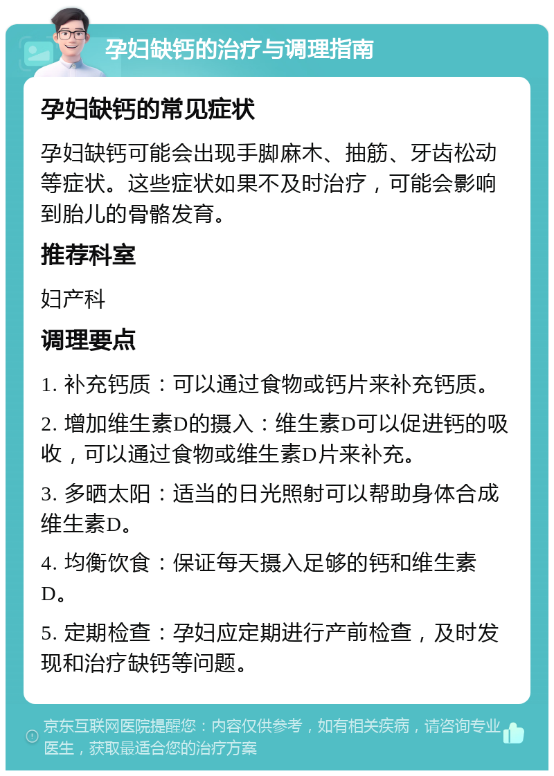 孕妇缺钙的治疗与调理指南 孕妇缺钙的常见症状 孕妇缺钙可能会出现手脚麻木、抽筋、牙齿松动等症状。这些症状如果不及时治疗，可能会影响到胎儿的骨骼发育。 推荐科室 妇产科 调理要点 1. 补充钙质：可以通过食物或钙片来补充钙质。 2. 增加维生素D的摄入：维生素D可以促进钙的吸收，可以通过食物或维生素D片来补充。 3. 多晒太阳：适当的日光照射可以帮助身体合成维生素D。 4. 均衡饮食：保证每天摄入足够的钙和维生素D。 5. 定期检查：孕妇应定期进行产前检查，及时发现和治疗缺钙等问题。