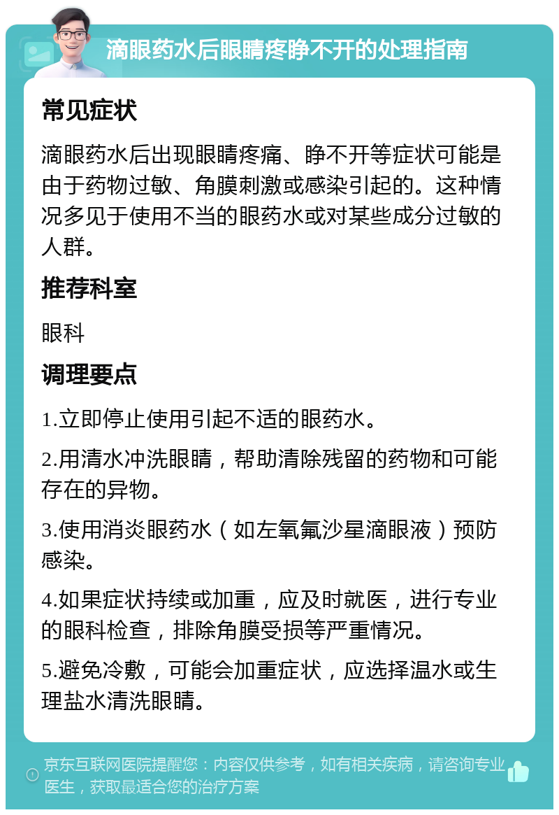 滴眼药水后眼睛疼睁不开的处理指南 常见症状 滴眼药水后出现眼睛疼痛、睁不开等症状可能是由于药物过敏、角膜刺激或感染引起的。这种情况多见于使用不当的眼药水或对某些成分过敏的人群。 推荐科室 眼科 调理要点 1.立即停止使用引起不适的眼药水。 2.用清水冲洗眼睛，帮助清除残留的药物和可能存在的异物。 3.使用消炎眼药水（如左氧氟沙星滴眼液）预防感染。 4.如果症状持续或加重，应及时就医，进行专业的眼科检查，排除角膜受损等严重情况。 5.避免冷敷，可能会加重症状，应选择温水或生理盐水清洗眼睛。