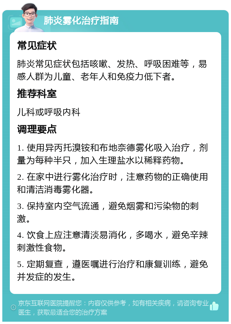 肺炎雾化治疗指南 常见症状 肺炎常见症状包括咳嗽、发热、呼吸困难等，易感人群为儿童、老年人和免疫力低下者。 推荐科室 儿科或呼吸内科 调理要点 1. 使用异丙托溴铵和布地奈德雾化吸入治疗，剂量为每种半只，加入生理盐水以稀释药物。 2. 在家中进行雾化治疗时，注意药物的正确使用和清洁消毒雾化器。 3. 保持室内空气流通，避免烟雾和污染物的刺激。 4. 饮食上应注意清淡易消化，多喝水，避免辛辣刺激性食物。 5. 定期复查，遵医嘱进行治疗和康复训练，避免并发症的发生。