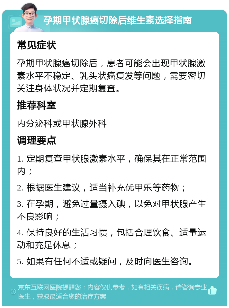 孕期甲状腺癌切除后维生素选择指南 常见症状 孕期甲状腺癌切除后，患者可能会出现甲状腺激素水平不稳定、乳头状癌复发等问题，需要密切关注身体状况并定期复查。 推荐科室 内分泌科或甲状腺外科 调理要点 1. 定期复查甲状腺激素水平，确保其在正常范围内； 2. 根据医生建议，适当补充优甲乐等药物； 3. 在孕期，避免过量摄入碘，以免对甲状腺产生不良影响； 4. 保持良好的生活习惯，包括合理饮食、适量运动和充足休息； 5. 如果有任何不适或疑问，及时向医生咨询。