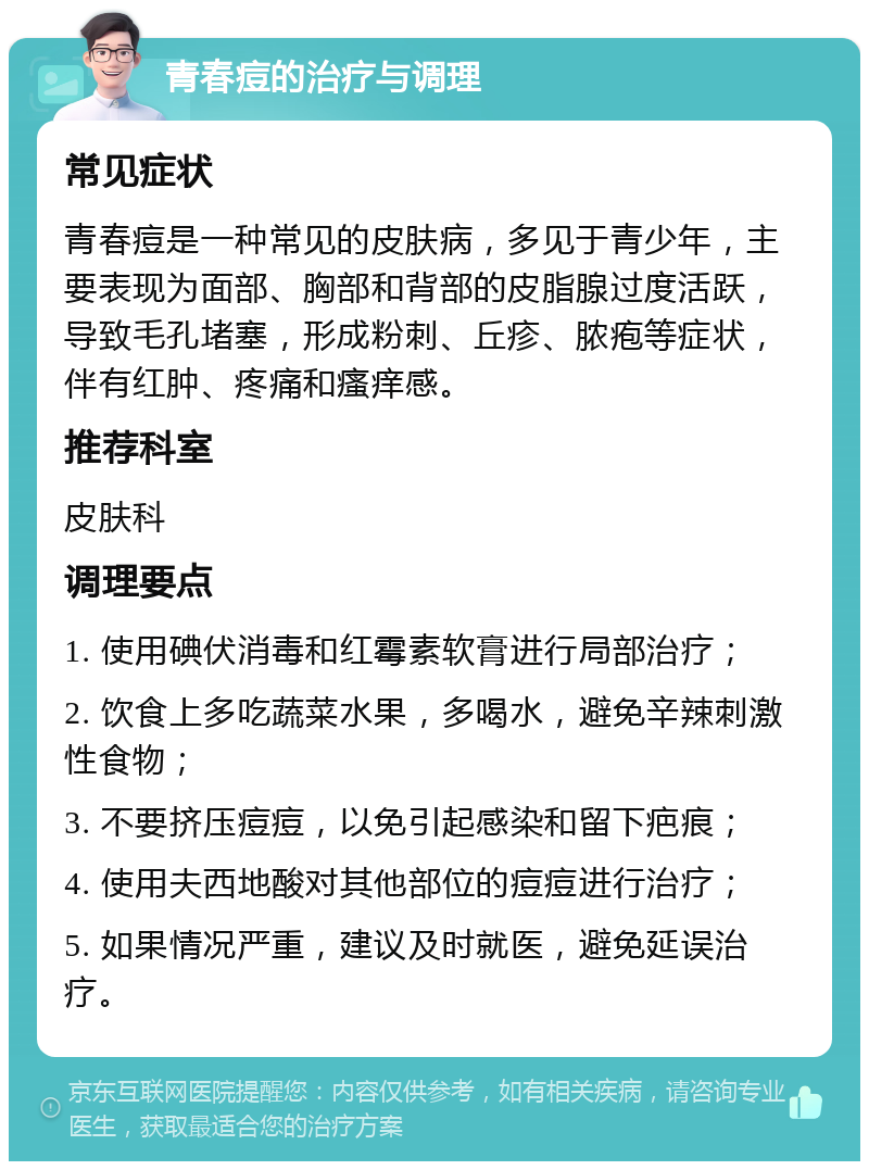 青春痘的治疗与调理 常见症状 青春痘是一种常见的皮肤病，多见于青少年，主要表现为面部、胸部和背部的皮脂腺过度活跃，导致毛孔堵塞，形成粉刺、丘疹、脓疱等症状，伴有红肿、疼痛和瘙痒感。 推荐科室 皮肤科 调理要点 1. 使用碘伏消毒和红霉素软膏进行局部治疗； 2. 饮食上多吃蔬菜水果，多喝水，避免辛辣刺激性食物； 3. 不要挤压痘痘，以免引起感染和留下疤痕； 4. 使用夫西地酸对其他部位的痘痘进行治疗； 5. 如果情况严重，建议及时就医，避免延误治疗。