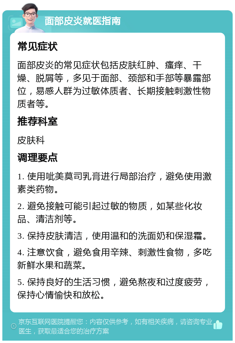 面部皮炎就医指南 常见症状 面部皮炎的常见症状包括皮肤红肿、瘙痒、干燥、脱屑等，多见于面部、颈部和手部等暴露部位，易感人群为过敏体质者、长期接触刺激性物质者等。 推荐科室 皮肤科 调理要点 1. 使用呲美莫司乳膏进行局部治疗，避免使用激素类药物。 2. 避免接触可能引起过敏的物质，如某些化妆品、清洁剂等。 3. 保持皮肤清洁，使用温和的洗面奶和保湿霜。 4. 注意饮食，避免食用辛辣、刺激性食物，多吃新鲜水果和蔬菜。 5. 保持良好的生活习惯，避免熬夜和过度疲劳，保持心情愉快和放松。