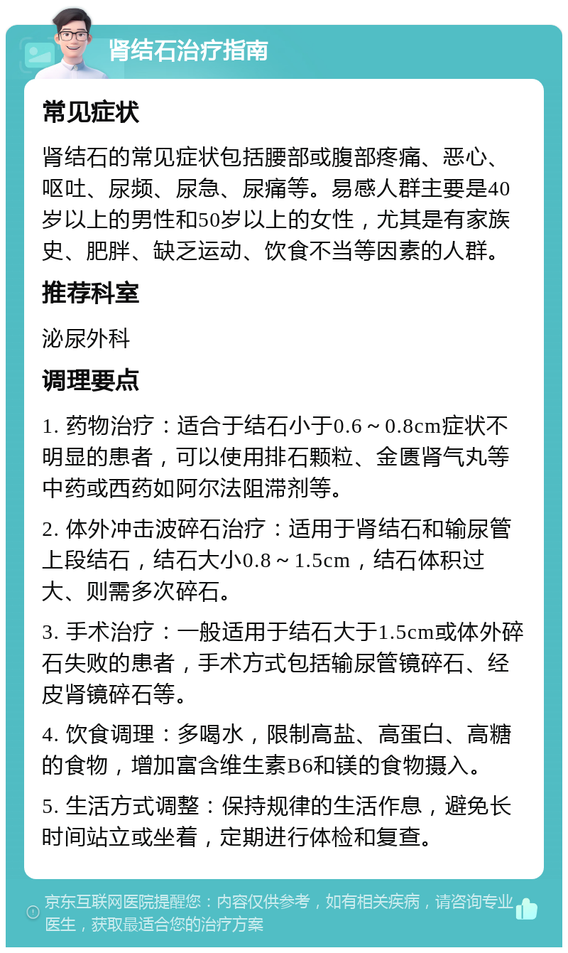 肾结石治疗指南 常见症状 肾结石的常见症状包括腰部或腹部疼痛、恶心、呕吐、尿频、尿急、尿痛等。易感人群主要是40岁以上的男性和50岁以上的女性，尤其是有家族史、肥胖、缺乏运动、饮食不当等因素的人群。 推荐科室 泌尿外科 调理要点 1. 药物治疗：适合于结石小于0.6～0.8cm症状不明显的患者，可以使用排石颗粒、金匮肾气丸等中药或西药如阿尔法阻滞剂等。 2. 体外冲击波碎石治疗：适用于肾结石和输尿管上段结石，结石大小0.8～1.5cm，结石体积过大、则需多次碎石。 3. 手术治疗：一般适用于结石大于1.5cm或体外碎石失败的患者，手术方式包括输尿管镜碎石、经皮肾镜碎石等。 4. 饮食调理：多喝水，限制高盐、高蛋白、高糖的食物，增加富含维生素B6和镁的食物摄入。 5. 生活方式调整：保持规律的生活作息，避免长时间站立或坐着，定期进行体检和复查。