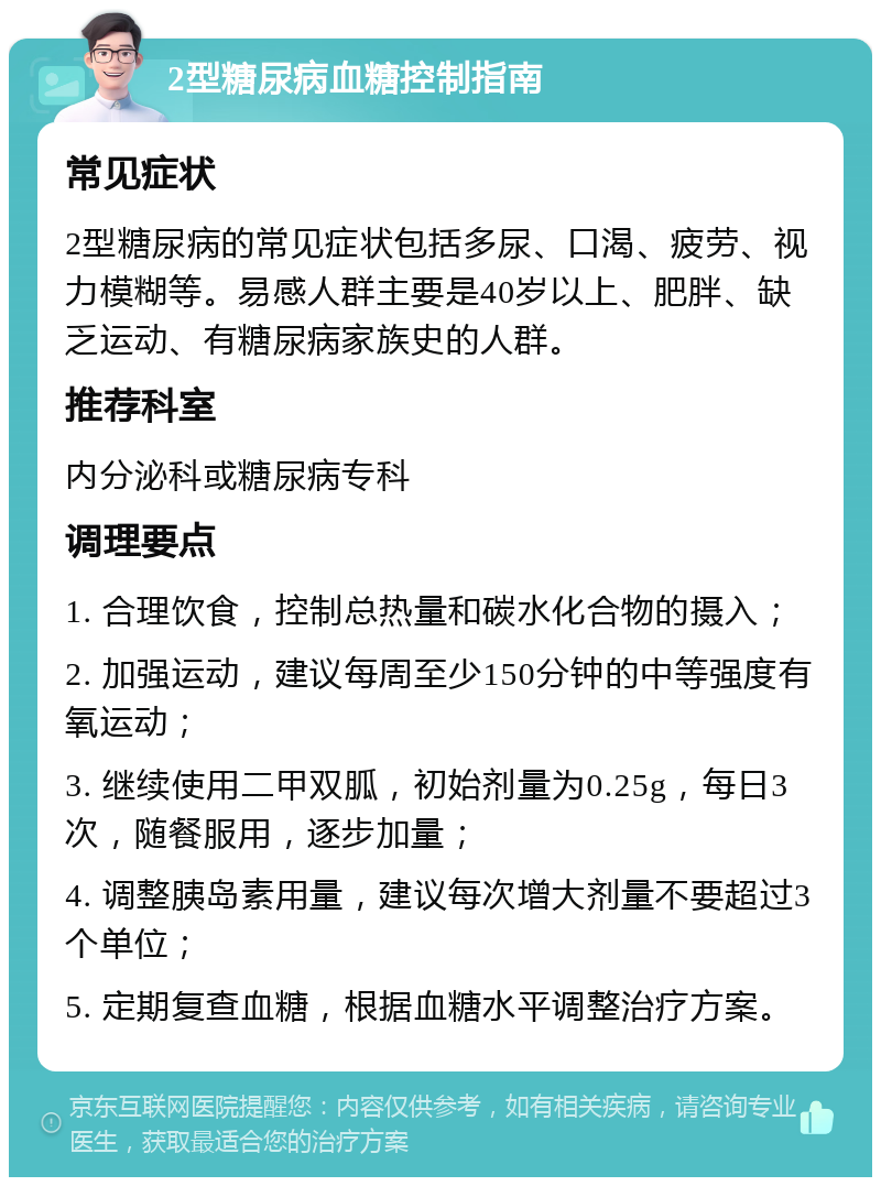 2型糖尿病血糖控制指南 常见症状 2型糖尿病的常见症状包括多尿、口渴、疲劳、视力模糊等。易感人群主要是40岁以上、肥胖、缺乏运动、有糖尿病家族史的人群。 推荐科室 内分泌科或糖尿病专科 调理要点 1. 合理饮食，控制总热量和碳水化合物的摄入； 2. 加强运动，建议每周至少150分钟的中等强度有氧运动； 3. 继续使用二甲双胍，初始剂量为0.25g，每日3次，随餐服用，逐步加量； 4. 调整胰岛素用量，建议每次增大剂量不要超过3个单位； 5. 定期复查血糖，根据血糖水平调整治疗方案。