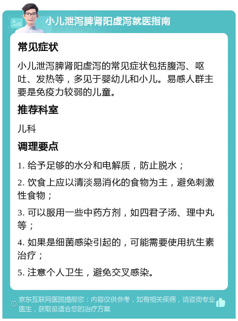 小儿泄泻脾肾阳虚泻就医指南 常见症状 小儿泄泻脾肾阳虚泻的常见症状包括腹泻、呕吐、发热等，多见于婴幼儿和小儿。易感人群主要是免疫力较弱的儿童。 推荐科室 儿科 调理要点 1. 给予足够的水分和电解质，防止脱水； 2. 饮食上应以清淡易消化的食物为主，避免刺激性食物； 3. 可以服用一些中药方剂，如四君子汤、理中丸等； 4. 如果是细菌感染引起的，可能需要使用抗生素治疗； 5. 注意个人卫生，避免交叉感染。