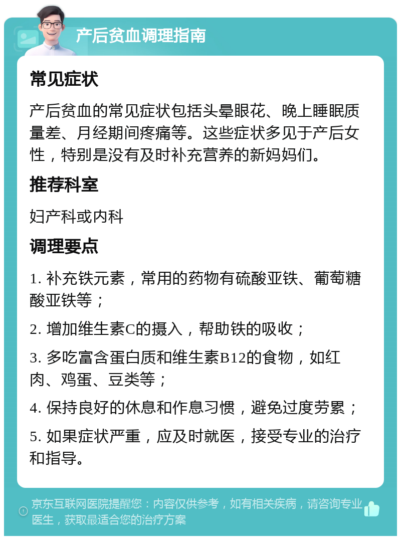 产后贫血调理指南 常见症状 产后贫血的常见症状包括头晕眼花、晚上睡眠质量差、月经期间疼痛等。这些症状多见于产后女性，特别是没有及时补充营养的新妈妈们。 推荐科室 妇产科或内科 调理要点 1. 补充铁元素，常用的药物有硫酸亚铁、葡萄糖酸亚铁等； 2. 增加维生素C的摄入，帮助铁的吸收； 3. 多吃富含蛋白质和维生素B12的食物，如红肉、鸡蛋、豆类等； 4. 保持良好的休息和作息习惯，避免过度劳累； 5. 如果症状严重，应及时就医，接受专业的治疗和指导。