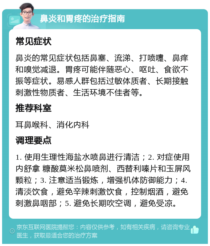 鼻炎和胃疼的治疗指南 常见症状 鼻炎的常见症状包括鼻塞、流涕、打喷嚏、鼻痒和嗅觉减退。胃疼可能伴随恶心、呕吐、食欲不振等症状。易感人群包括过敏体质者、长期接触刺激性物质者、生活环境不佳者等。 推荐科室 耳鼻喉科、消化内科 调理要点 1. 使用生理性海盐水喷鼻进行清洁；2. 对症使用内舒拿 糠酸莫米松鼻喷剂、西替利嗪片和玉屏风颗粒；3. 注意适当锻炼，增强机体防御能力；4. 清淡饮食，避免辛辣刺激饮食，控制烟酒，避免刺激鼻咽部；5. 避免长期吹空调，避免受凉。